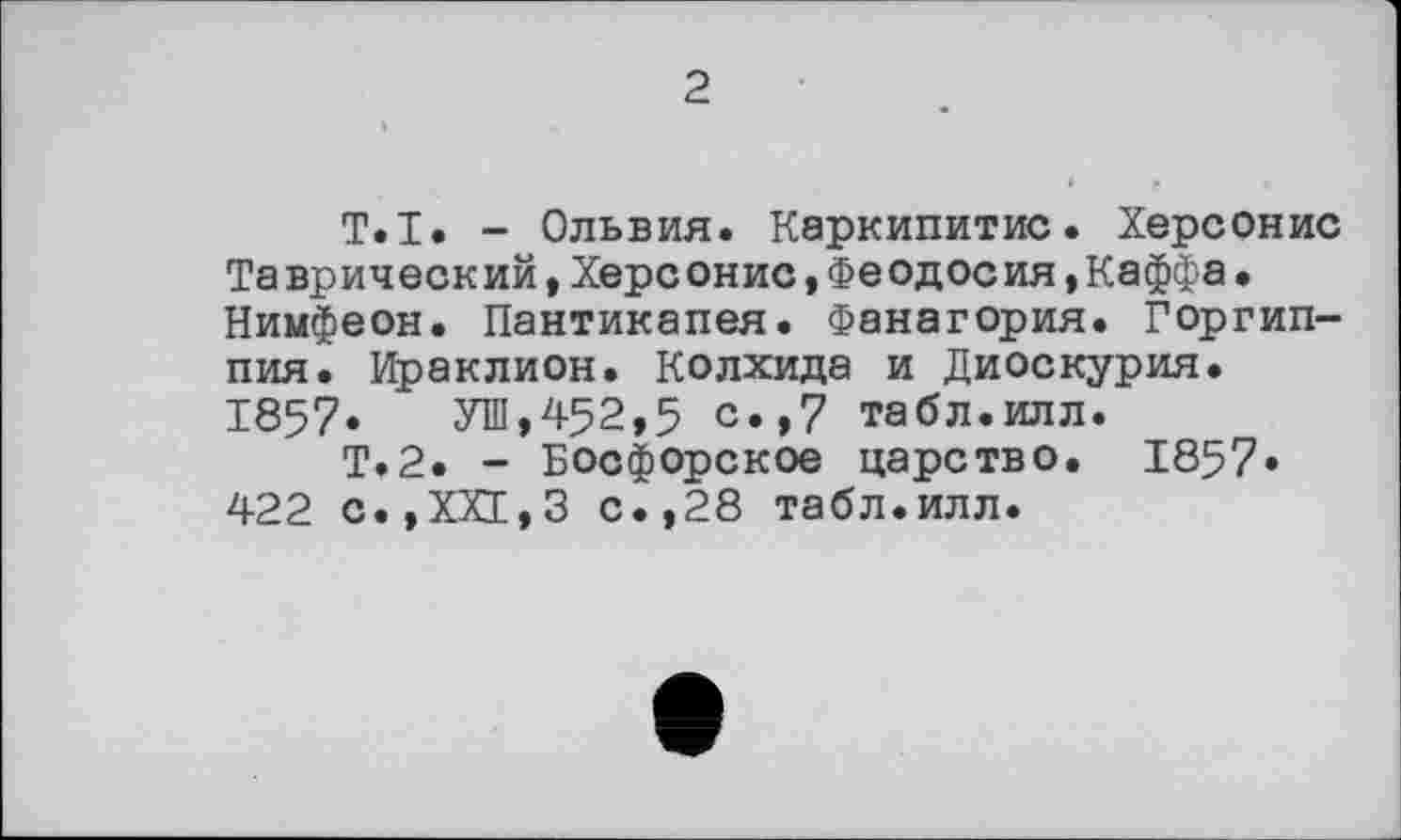 ﻿2
T.I. - Ольвия. Каркипитис. Херсонис Таврический , Херсонис *Феодосия,Каффа• Нимфеон. Пантикапея. Фанагория. Горгип-пия. Ираклион. Колхида и Диоскурия. 1857. УШ,452,5 с.,7 табл.илл.
Т.2. - Босфорское царство. 1857* 422 с.,ХХ1,3 с.,28 табл.илл.